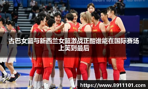 古巴女篮与新西兰女篮激战正酣谁能在国际赛场上笑到最后